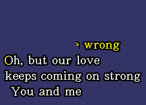 I wrong

Oh, but our love
keeps coming on strong
You and me