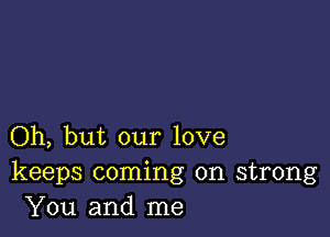 Oh, but our love
keeps coming on strong
You and me