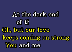 At the dark end
of tl

Oh, but our love
keeps coming on strong
You and me