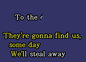 To the r

TheyTe gonna find us,
some day
W611 steal away