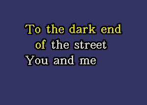 To the dark end
of the street

You and me