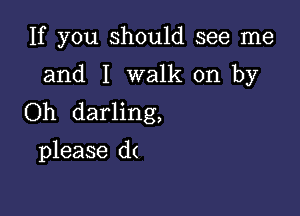 If you should see me
and I walk on by

Oh darling,

please d(