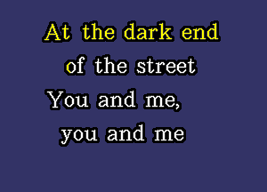 At the dark end
of the street

You and me,

you and me