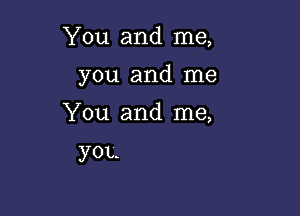 You and me,

you and me

You and me,

you.