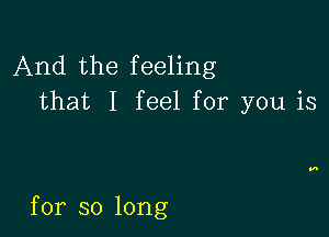 And the feeling
that I feel for you is

for so long