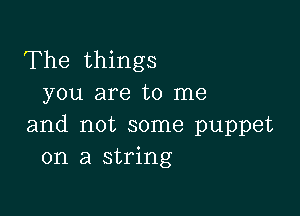 The things
you are to me

and not some puppet
on a string