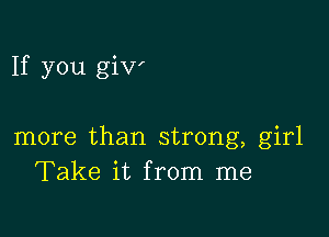 If you giv'

more than strong, girl
Take it from me