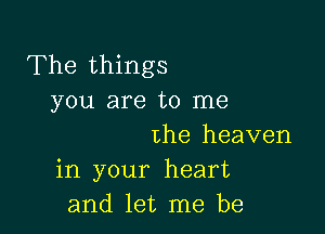 The things
you are to me

the heaven
in your heart
and let me be