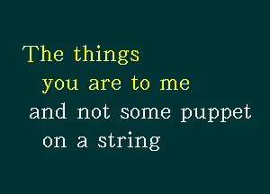 The things
you are to me

and not some puppet
on a string