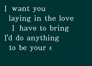 I want you
laying in the love
I have to bring

Fd do anything
to be your e