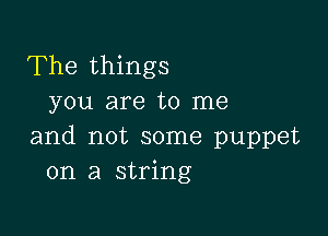 The things
you are to me

and not some puppet
on a string