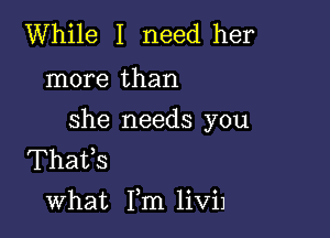 While I need her

more than

she needs you
Thafs
what Fm liViJ