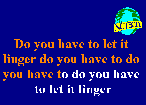 , L- n
,t' .21
u .5

J

Do you have to let it
linger do you have to do
you have to do you have

to let it linger