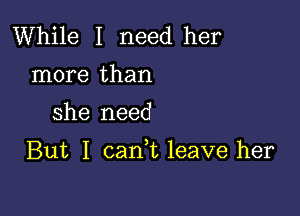 While I need her
more than

she need

But I cank leave her