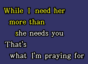 While I need her
more than

she needs you
Thafs

what Fm praying for