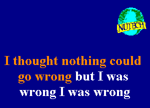 , L- n
,t' I
I .5

J

I thought nothing could
go wrong but I was
wrong I was wrong