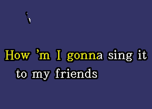 How m I gonna sing it

to my f riends