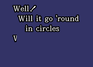 Wellf
Will it go ,round
in circles