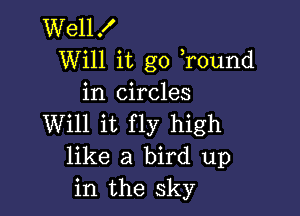 Wellf
Will it go ,round
in circles

Will it fly high
like a bird up
in the sky