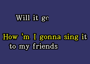 Will it go

How m I gonna sing it
to my friends