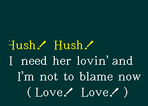 1ush! Hush f

I need her lovin and

Fm not to blame now
(Love! Love! )