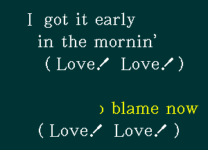 I got it early
in the mornid
( Love! LoveX )

) blame now
(Love! Love! )