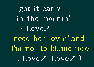 I got it early
in the mornirf
( Love!
I need her lovin and
Fm not to blame now

(Love! Love! ) l