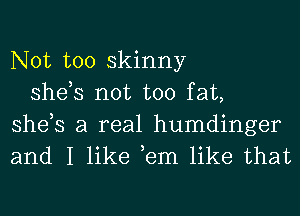 Not too skinny
she,s not too fat,

she,s a real humdinger
and I like ,em like that