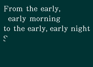 From the early,
early morning
to the early, early night

0

k