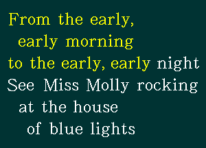 From the early,
early morning
to the early, early night

See Miss Molly rocking
at the house
of blue lights