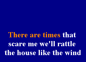 There are times that
scare me we'll rattle
the house like the wind