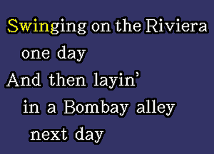 Swinging on the Riviera
one day

And then layin

in a Bombay alley

next day