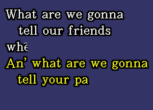 What are we gonna
tell our friends
WhE

An, What are we gonna
tell your pa