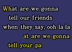 What are we gonna
tell our friends
When they say, 00h 1a 1a
at are we gonna

tell your pa