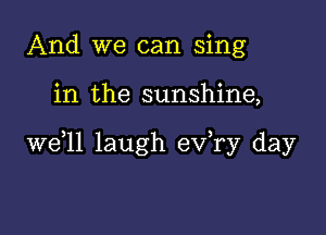 And we can sing

in the sunshine,

W611 laugh ev,ry day