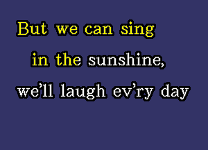 But we can sing

in the sunshine,

W611 laugh ev,ry day