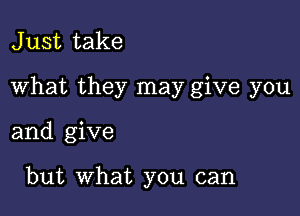 J ust take

What they may give you

and give

but What you can