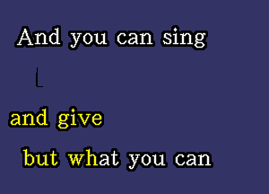 And you can sing

and give

but What you can