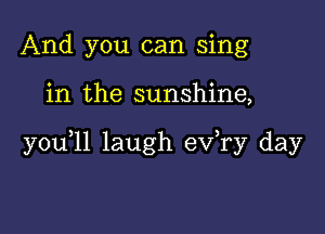 And you can sing

in the sunshine,

you,11 laugh exfry day