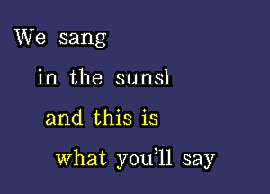 We sang
in the sunsl

and this is

what you ll say