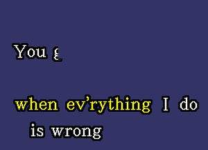 You g

When exfrything I do

is wrong