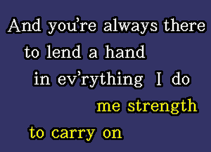 And youTe always there
to lend a hand

in ev rything I do

me strength

to carry on