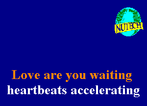 Love are you waiting
heartbeats accelerating