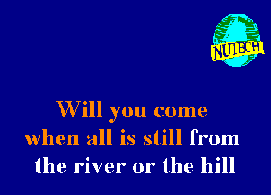 W ill you come
When all is still from
the river or the hill