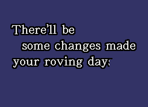 Therdll be
some changes made

your roving day.-