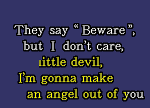 They say Beware
but I don,t care,

little devil,
Fm gonna make
an angel out of you