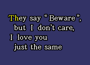 They say Beware
but I don,t care,

I love you
just the same