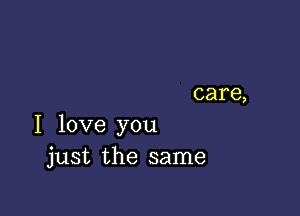 care,

I love you
just the same