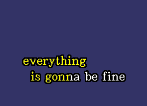 everything
is gonna be fine