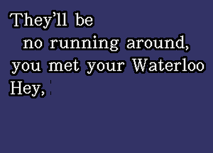 Thele be

no running around,
you met your Waterloo

Hey,